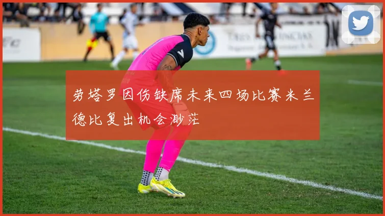 劳塔罗因伤缺席未来四场比赛米兰德比复出机会渺茫
