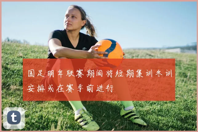 国足明年联赛期间将短期集训冬训安排或在赛季前进行