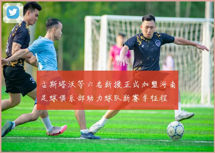 古斯塔沃等六名新援正式加盟河南足球俱乐部助力球队新赛季征程