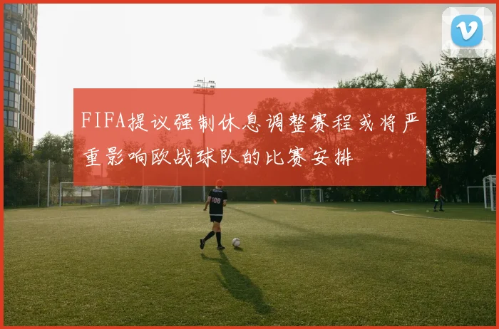 FIFA提议强制休息调整赛程或将严重影响欧战球队的比赛安排
