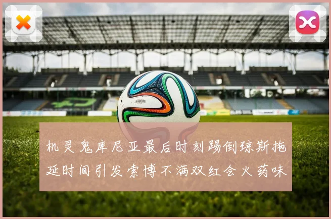 机灵鬼库尼亚最后时刻踢倒琼斯拖延时间引发索博不满双红会火药味十足