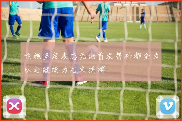 伦施坚定表态无论首发替补都全力以赴继续为尤文拼搏
