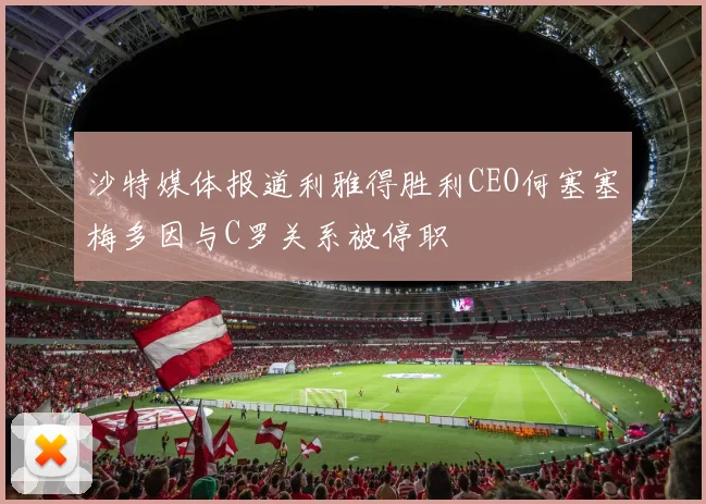 沙特媒体报道利雅得胜利CEO何塞塞梅多因与C罗关系被停职
