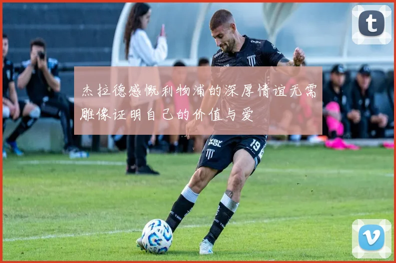 杰拉德感慨利物浦的深厚情谊无需雕像证明自己的价值与爱