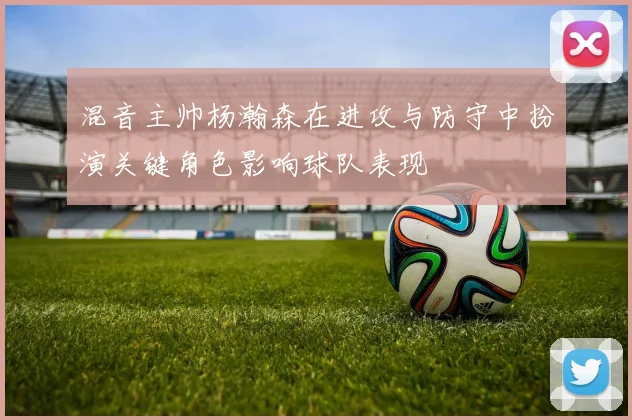 混音主帅杨瀚森在进攻与防守中扮演关键角色影响球队表现