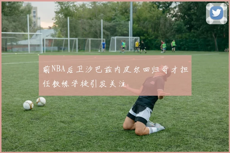前NBA后卫沙巴兹内皮尔回归奇才担任教练学徒引发关注