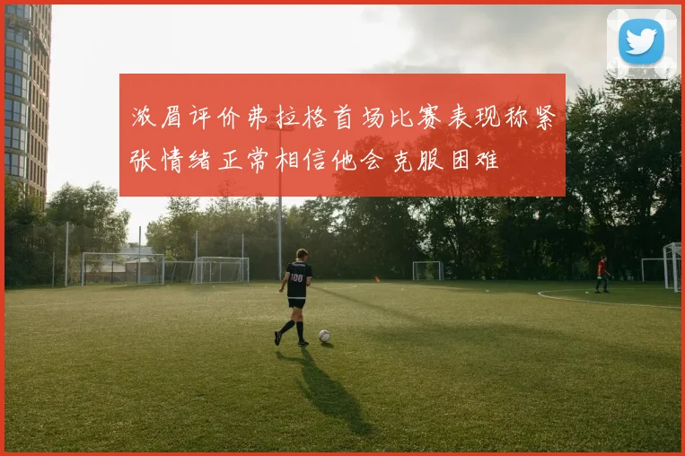 浓眉评价弗拉格首场比赛表现称紧张情绪正常相信他会克服困难