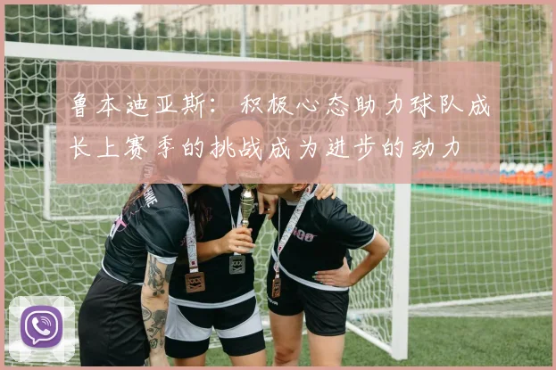 鲁本迪亚斯：积极心态助力球队成长上赛季的挑战成为进步的动力