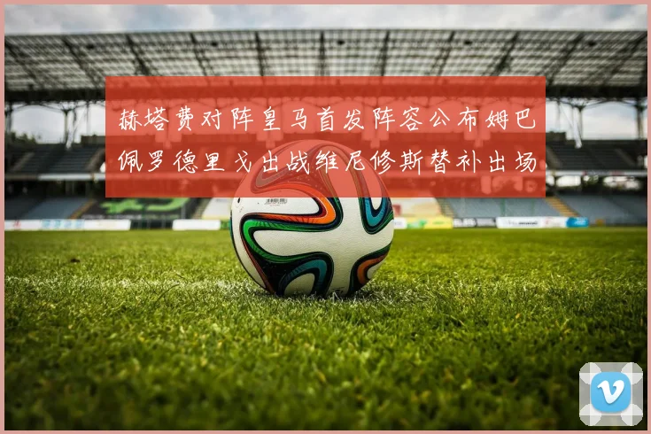 赫塔费对阵皇马首发阵容公布姆巴佩罗德里戈出战维尼修斯替补出场