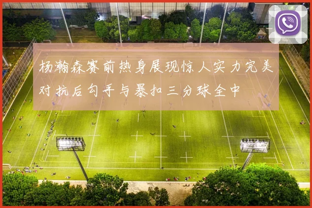 杨瀚森赛前热身展现惊人实力完美对抗后勾手与暴扣三分球全中