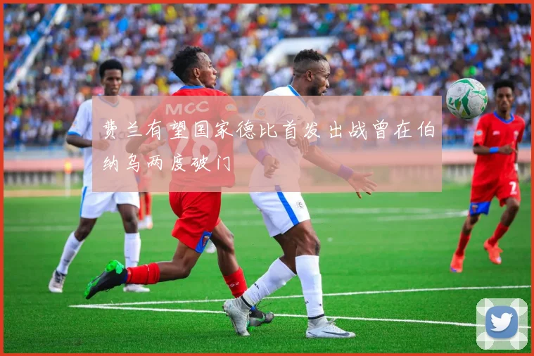 费兰有望国家德比首发出战曾在伯纳乌两度破门