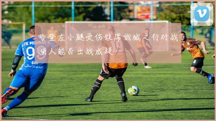 哈登左小腿受伤缺席俄城之行对战湖人能否出战成疑