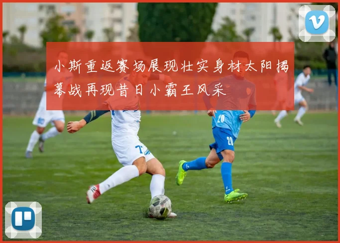 小斯重返赛场展现壮实身材太阳揭幕战再现昔日小霸王风采