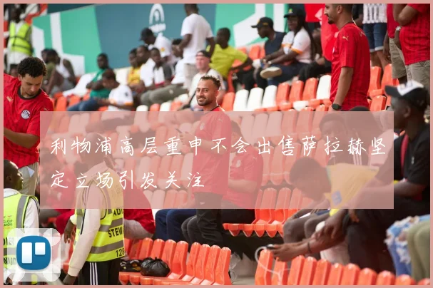 利物浦高层重申不会出售萨拉赫坚定立场引发关注