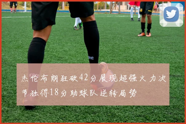 杰伦布朗狂砍42分展现超强火力次节独得18分助球队逆转局势