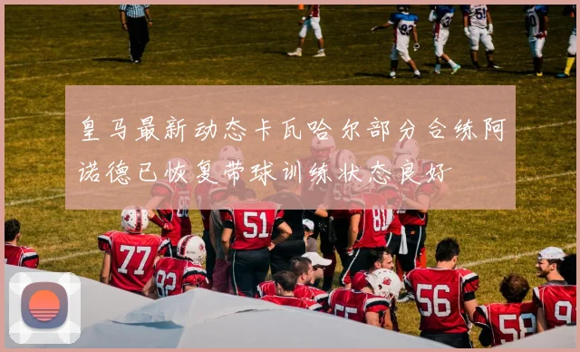 皇马最新动态卡瓦哈尔部分合练阿诺德已恢复带球训练状态良好