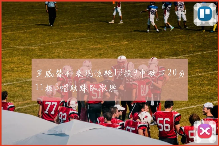 罗威替补表现惊艳13投9中砍下20分11板3帽助球队取胜