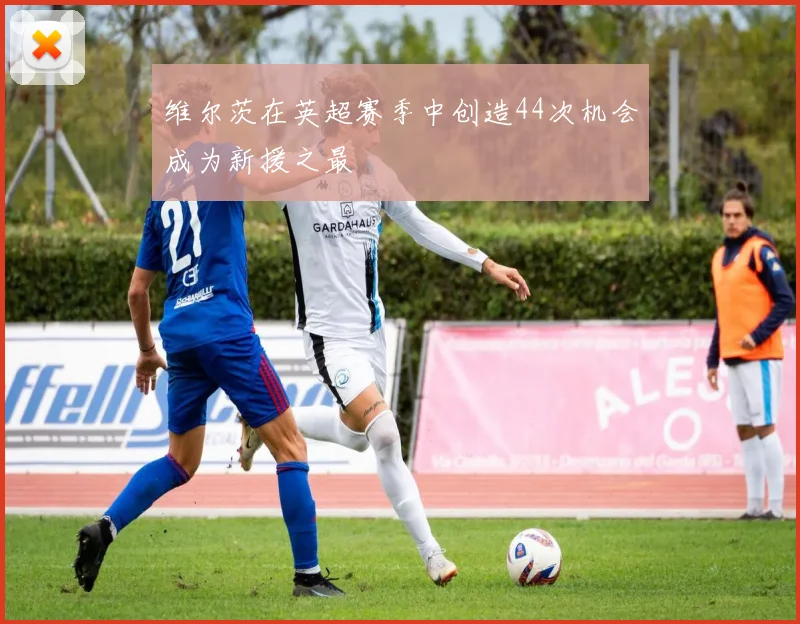 维尔茨在英超赛季中创造44次机会成为新援之最
