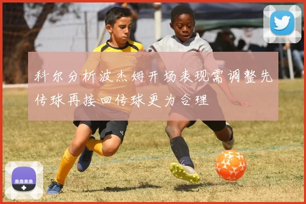 科尔分析波杰姆开场表现需调整先传球再接回传球更为合理