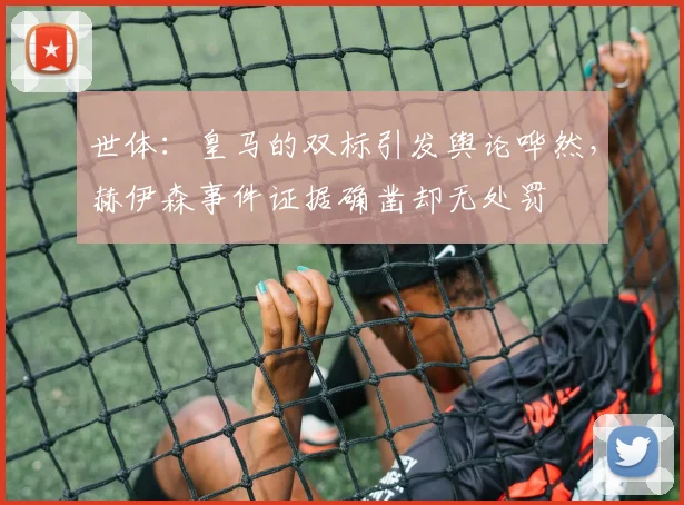 世体：皇马的双标引发舆论哗然，赫伊森事件证据确凿却无处罚