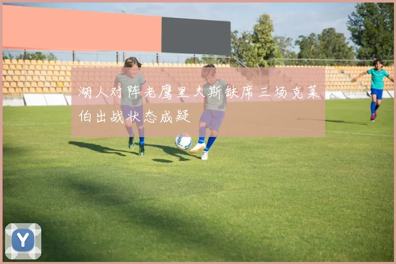 湖人对阵老鹰里夫斯缺席三场克莱伯出战状态成疑