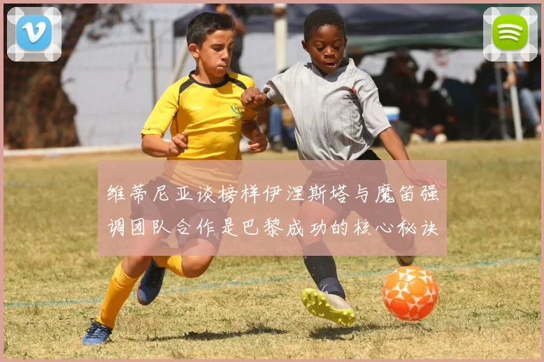 维蒂尼亚谈榜样伊涅斯塔与魔笛强调团队合作是巴黎成功的核心秘诀