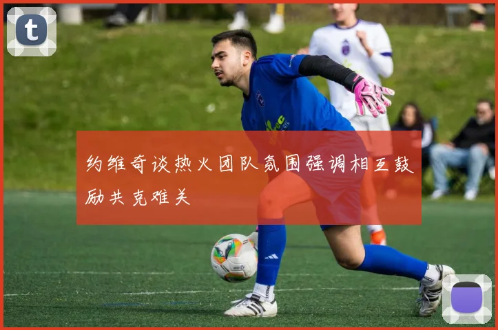 约维奇谈热火团队氛围强调相互鼓励共克难关