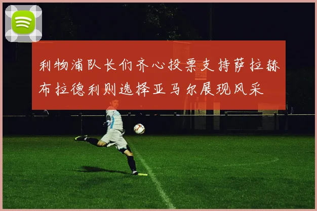 利物浦队长们齐心投票支持萨拉赫布拉德利则选择亚马尔展现风采