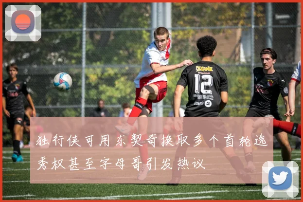 独行侠可用东契奇换取多个首轮选秀权甚至字母哥引发热议