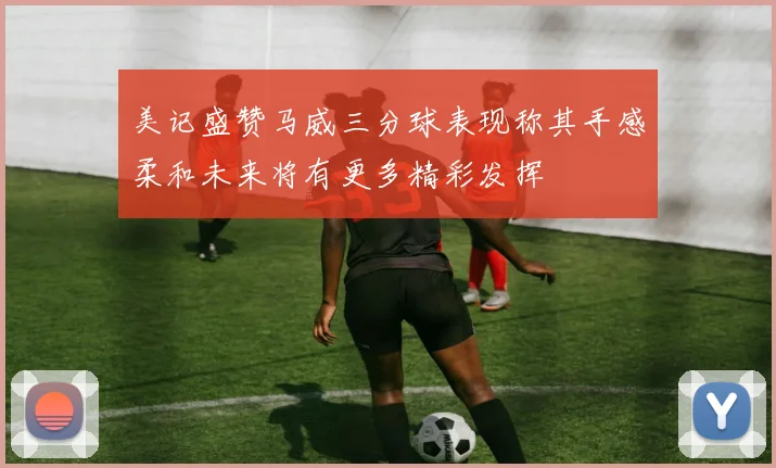 美记盛赞马威三分球表现称其手感柔和未来将有更多精彩发挥