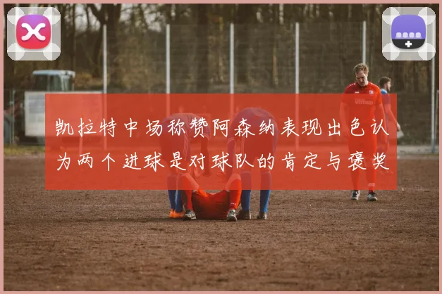 凯拉特中场称赞阿森纳表现出色认为两个进球是对球队的肯定与褒奖