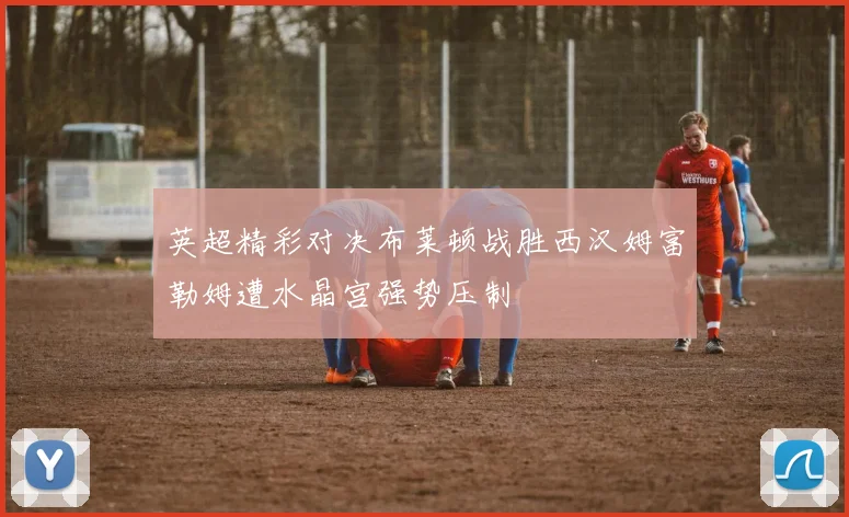 英超精彩对决布莱顿战胜西汉姆富勒姆遭水晶宫强势压制