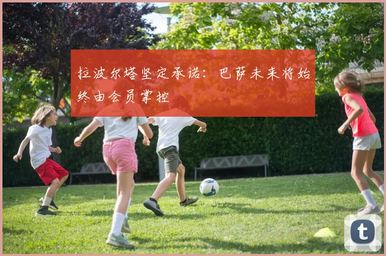 拉波尔塔坚定承诺：巴萨未来将始终由会员掌控