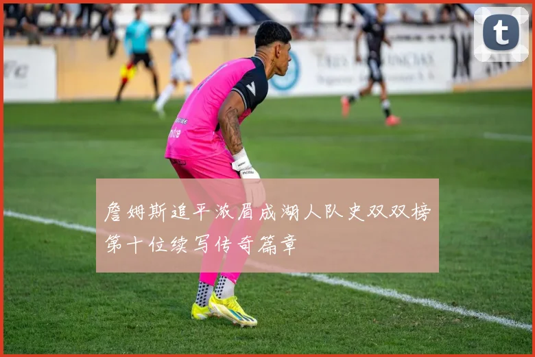 詹姆斯追平浓眉成湖人队史双双榜第十位续写传奇篇章