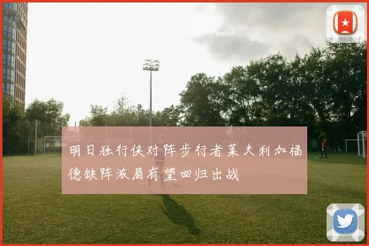 明日独行侠对阵步行者莱夫利加福德缺阵浓眉有望回归出战
