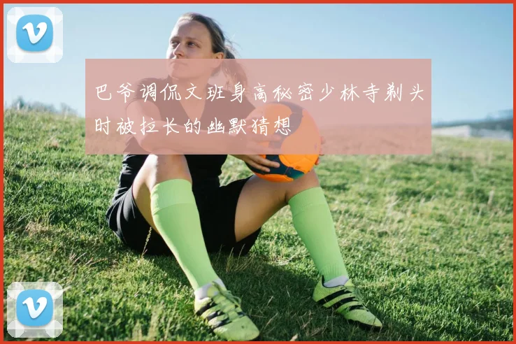 巴爷调侃文班身高秘密少林寺剃头时被拉长的幽默猜想